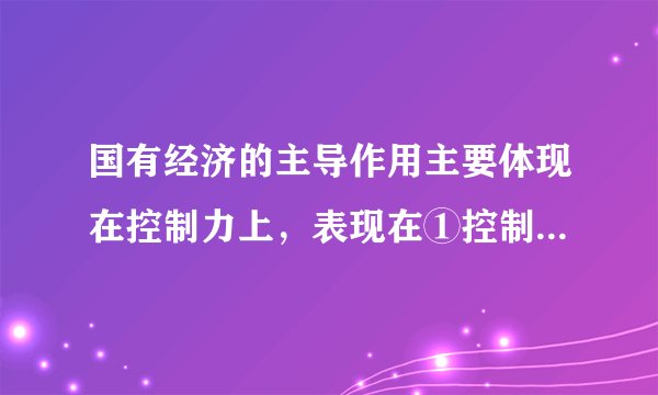国有经济的主导作用主要体现在控制力上，表现在①控制国民经济发展方向  ②控制经济发展的整体态势③控制