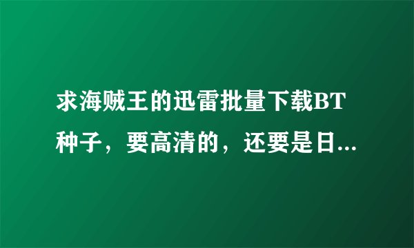 求海贼王的迅雷批量下载BT种子，要高清的，还要是日语，中文字幕，谢谢哦！！！好的话补十分