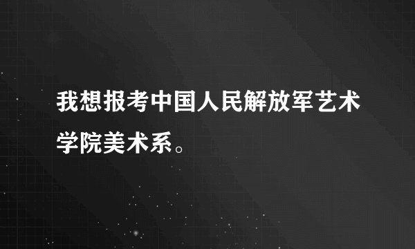 我想报考中国人民解放军艺术学院美术系。