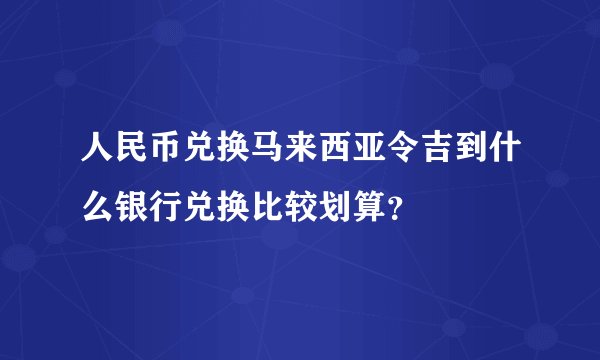 人民币兑换马来西亚令吉到什么银行兑换比较划算?