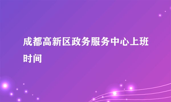 成都高新区政务服务中心上班时间