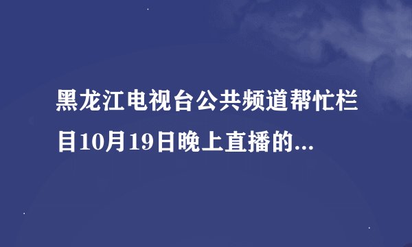 黑龙江电视台公共频道帮忙栏目10月19日晚上直播的视频在哪里能找到？？？？？？？？？