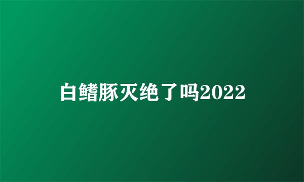 白鳍豚灭绝了吗2022