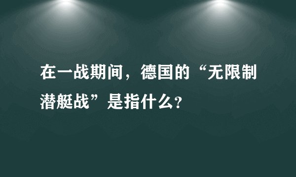 在一战期间,德国的“无限制潜艇战”是指什么?