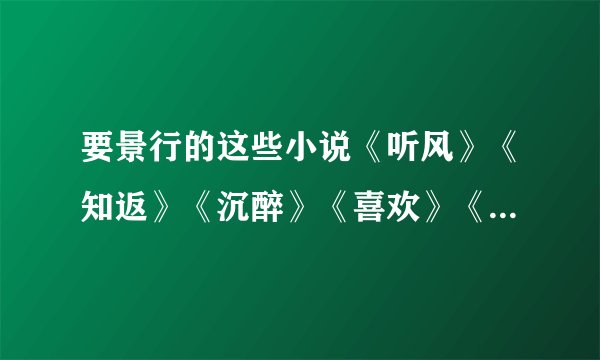 要景行的这些小说《听风》《知返》《沉醉》《喜欢》《未晚》《赠尔余生》《依然》。要TXT的