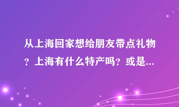 从上海回家想给朋友带点礼物？上海有什么特产吗？或是具有纪念意义的东西？谢谢啦
