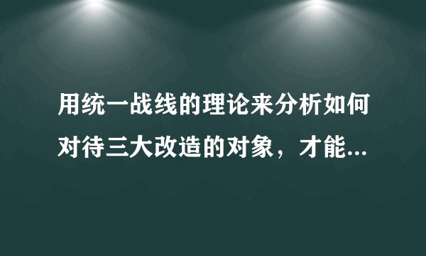 用统一战线的理论来分析如何对待三大改造的对象，才能成功实现三大改造？