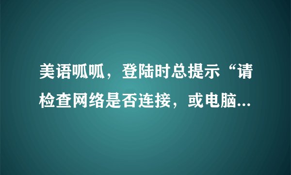 美语呱呱，登陆时总提示“请检查网络是否连接，或电脑防火墙设置”。