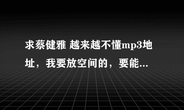 求蔡健雅 越来越不懂mp3地址，我要放空间的，要能用的。。。