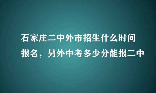 石家庄二中外市招生什么时间报名，另外中考多少分能报二中