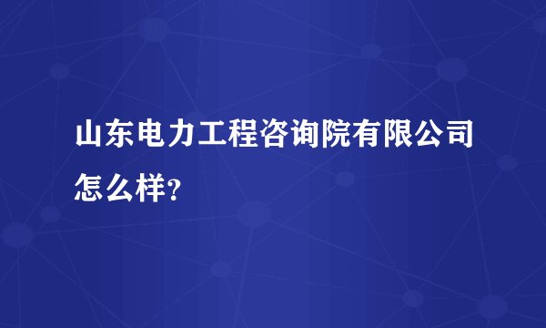 山东电力工程咨询院有限公司怎么样？