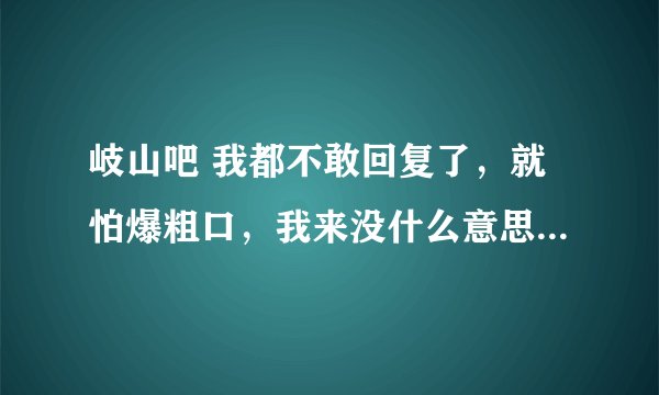 岐山吧 我都不敢回复了，就怕爆粗口，我来没什么意思，就是混经验的