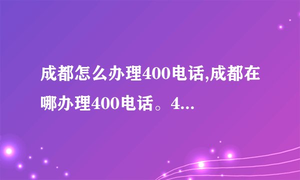 成都怎么办理400电话,成都在哪办理400电话。400电话号码怎么办理？办理400电话需要些什么手续？请详解！！