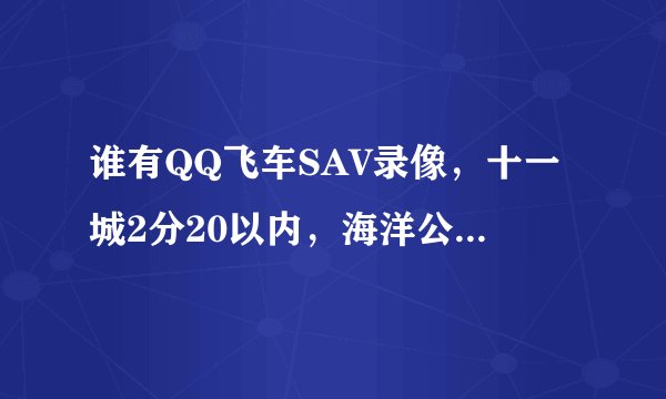 谁有QQ飞车SAV录像，十一城2分20以内，海洋公园2分20以内，古堡森林1分55以内，西部矿山1分20以内