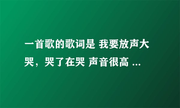一首歌的歌词是 我要放声大哭，哭了在哭 声音很高 这是什么歌？