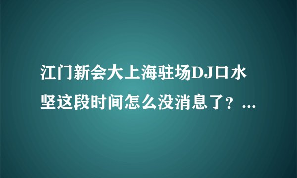江门新会大上海驻场DJ口水坚这段时间怎么没消息了？去哪了？拜托各位大神
