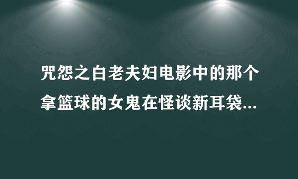 咒怨之白老夫妇电影中的那个拿篮球的女鬼在怪谈新耳袋某一集中也出现过，造型一摸一样。，这是为什么呢