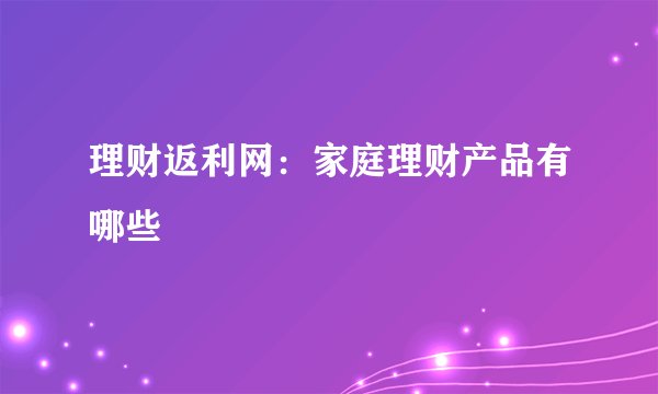 理财返利网：家庭理财产品有哪些