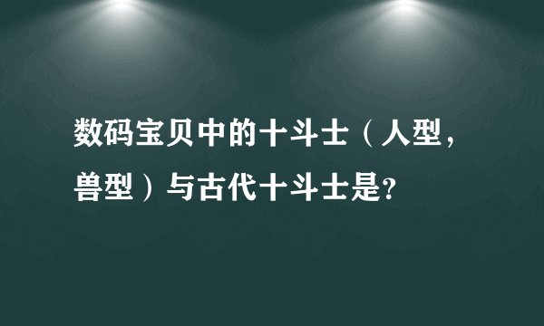 数码宝贝中的十斗士（人型，兽型）与古代十斗士是？