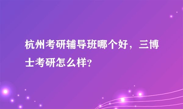 杭州考研辅导班哪个好，三博士考研怎么样？