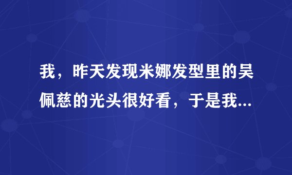 我，昨天发现米娜发型里的吴佩慈的光头很好看，于是我想去剃，你们说好不好啊