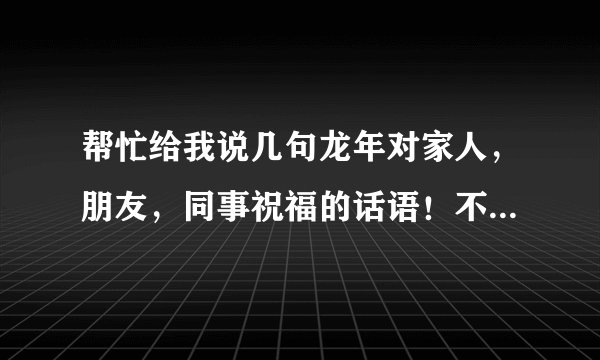 帮忙给我说几句龙年对家人，朋友，同事祝福的话语！不要太长，谢谢！！！