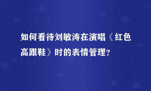 如何看待刘敏涛在演唱《红色高跟鞋》时的表情管理?