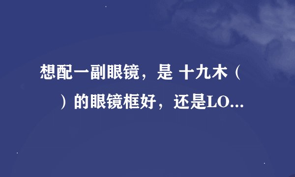 想配一副眼镜，是 十九木（枠）的眼镜框好，还是LOHO的眼镜框好！给点建议！