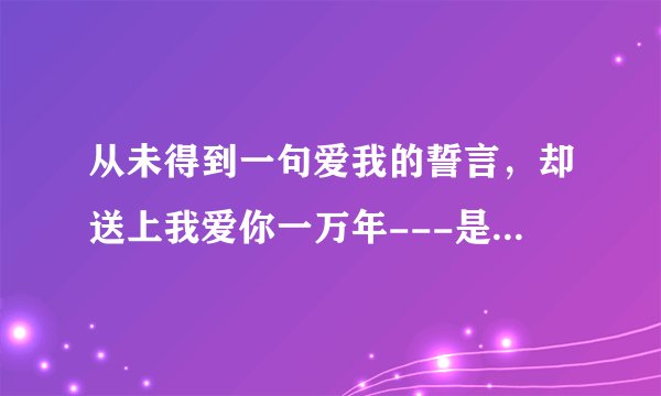 从未得到一句爱我的誓言，却送上我爱你一万年---是哪道歌里的词？？