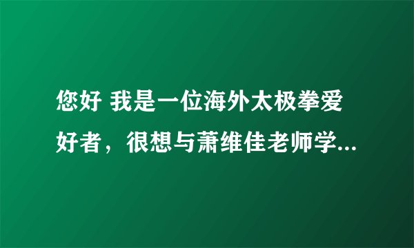 您好 我是一位海外太极拳爱好者，很想与萧维佳老师学拳。不知是否能告知与萧维佳老师联络的方式？谢谢
