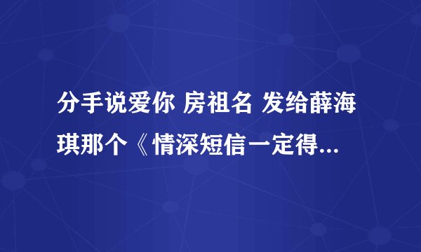 分手说爱你 房祖名 发给薛海琪那个《情深短信一定得》的录音 谁有 急求