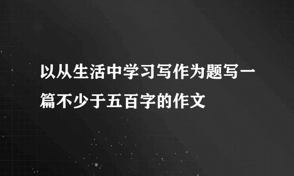 以从生活中学习写作为题写一篇不少于五百字的作文