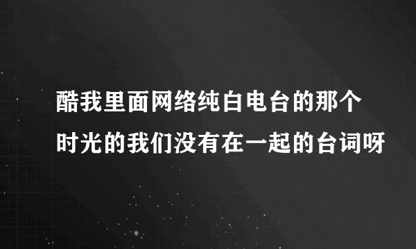 酷我里面网络纯白电台的那个时光的我们没有在一起的台词呀