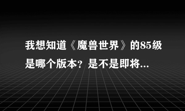 我想知道《魔兽世界》的85级是哪个版本？是不是即将开的4.0版本就是85了？