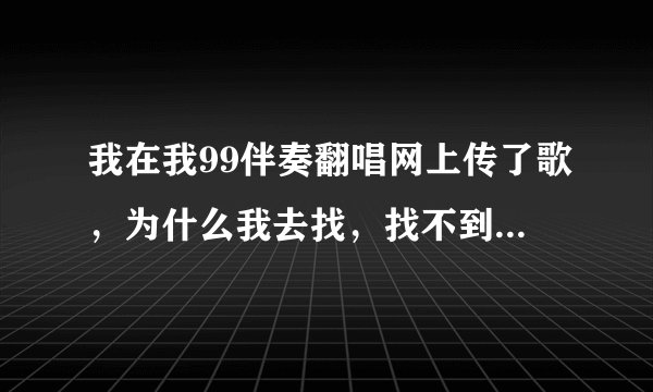 我在我99伴奏翻唱网上传了歌,为什么我去找,找不到我刚上传的歌呢?