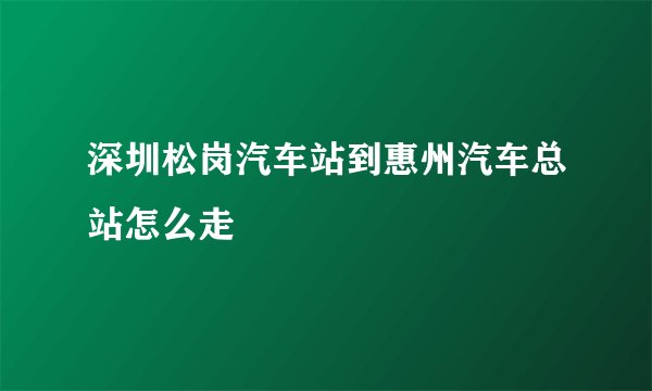 深圳松岗汽车站到惠州汽车总站怎么走