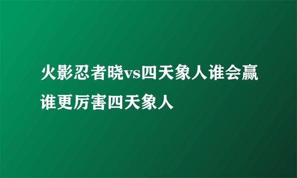 火影忍者晓vs四天象人谁会赢谁更厉害四天象人