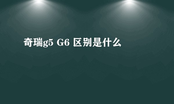 奇瑞g5 G6 区别是什么