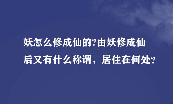 妖怎么修成仙的?由妖修成仙后又有什么称谓，居住在何处？
