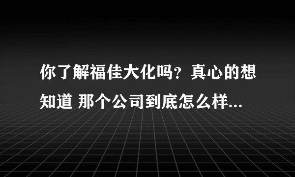 你了解福佳大化吗？真心的想知道 那个公司到底怎么样？万分感谢！！