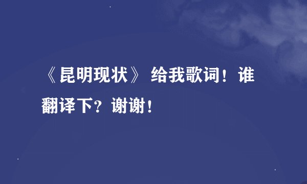《昆明现状》 给我歌词！谁翻译下？谢谢！