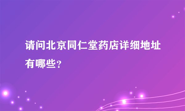 请问北京同仁堂药店详细地址有哪些？