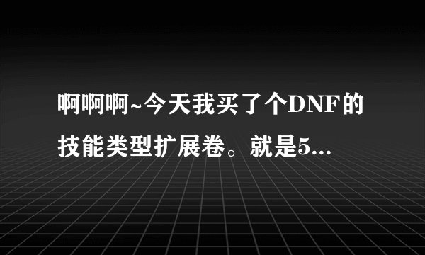 啊啊啊~今天我买了个DNF的技能类型扩展卷。就是58QB的那个，我想问下那个东西有啥用啊，值不值得买，