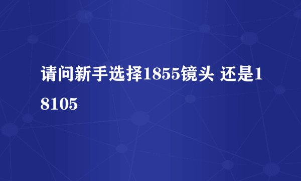 请问新手选择1855镜头 还是18105