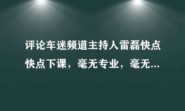 评论车迷频道主持人雷磊快点快点下课，毫无专业，毫无口才，没有一次解说顺畅的
