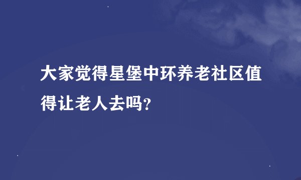 大家觉得星堡中环养老社区值得让老人去吗？