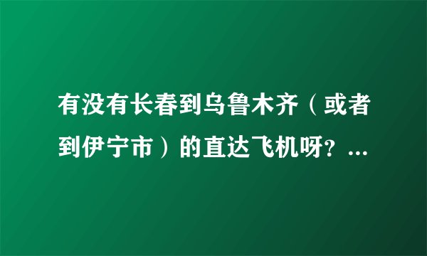 有没有长春到乌鲁木齐（或者到伊宁市）的直达飞机呀？机票大概得多少钱呀？要是坐火车得多少时间能到呀？
