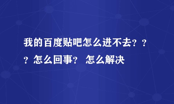 我的百度贴吧怎么进不去？？？怎么回事？ 怎么解决