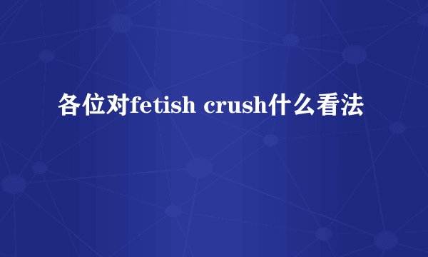 各位对fetish crush什么看法