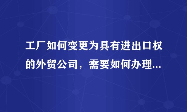 工厂如何变更为具有进出口权的外贸公司，需要如何办理，有哪些要求？